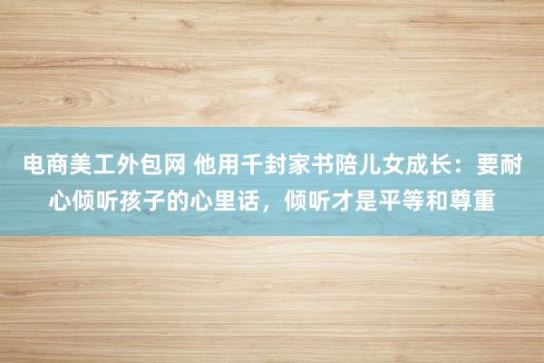 电商美工外包网 他用千封家书陪儿女成长：要耐心倾听孩子的心里话，倾听才是平等和尊重