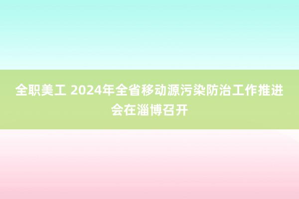 全职美工 2024年全省移动源污染防治工作推进会在淄博召开