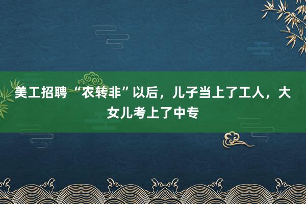 美工招聘 “农转非”以后，儿子当上了工人，大女儿考上了中专