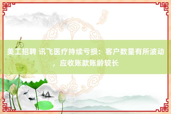 美工招聘 讯飞医疗持续亏损：客户数量有所波动，应收账款账龄较长